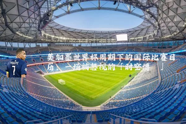美加墨世界杯周期下的国际比赛日历:一场被忽视的「时空博弈」