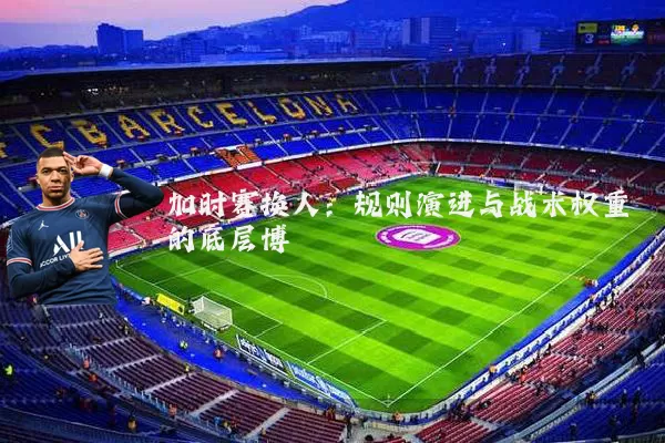 加时赛换人:规则演进与战术权重的底层博弈