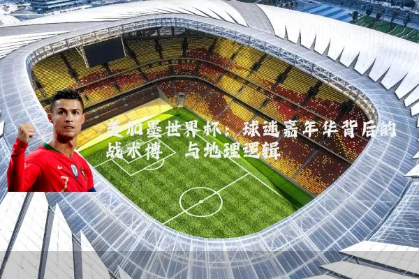 美加墨世界杯：球迷嘉年华背后的战术博弈与地理逻辑