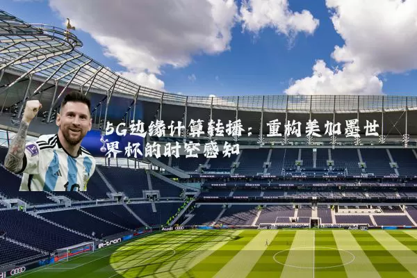 5G边缘计算转播:重构美加墨世界杯的时空感知