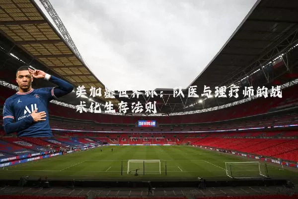 美加墨世界杯:队医与理疗师的战术化生存法则